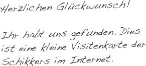 Herzlichen Glückwunsch!

Ihr habt uns gefunden. Dies ist eine kleine Visitenkarte der Schikkers im Internet.